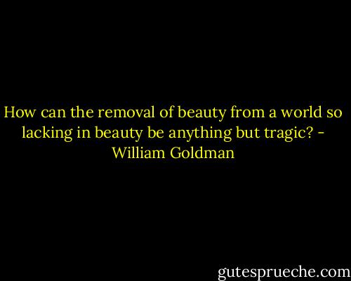 How can the removal of beauty from a world so lacking in beauty be anything but tragic? - William Goldman