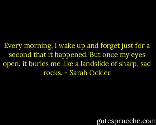 Every morning, I wake up and forget just for a second that it happened. But once my eyes open, it buries me like a landslide of sharp, sad rocks. - Sarah Ockler