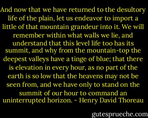 And now that we have returned to the desultory life of the plain, let us endeavor to import a little of that mountain grandeur into it. We will remember within what walls we lie, and understand that this level life too has its summit, and why from the mountain-top the deepest valleys have a tinge of blue; that there is elevation in every hour, as no part of the earth is so low that the heavens may not be seen from, and we have only to stand on the summit of our hour to command an uninterrupted horizon. - Henry David Thoreau
