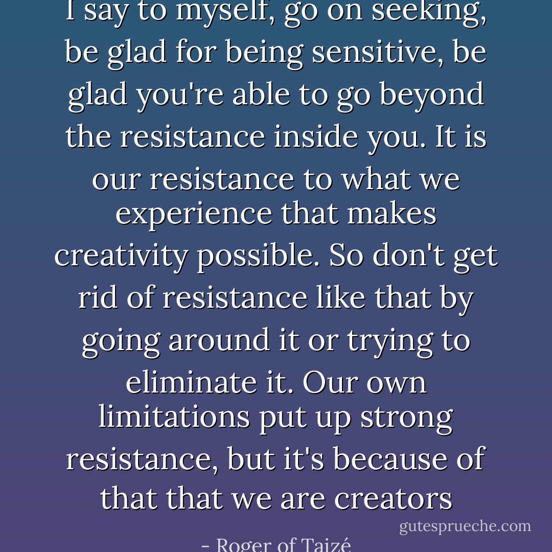 I say to myself, go on seeking, be glad for being sensitive, be glad you're able to go beyond the resistance inside you. It is our resistance to what we experience that makes creativity possible. So don't get rid of resistance like that by going around it or trying to eliminate it. Our own limitations put up strong resistance, but it's because of that that we are creators - Roger of Taizé