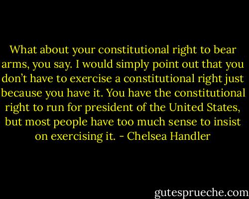 What about your constitutional right to bear arms, you say. I would simply point out that you don’t have to exercise a constitutional right just because you have it. You have the constitutional right to run for president of the United States, but most people have too much sense to insist on exercising it. - Chelsea Handler