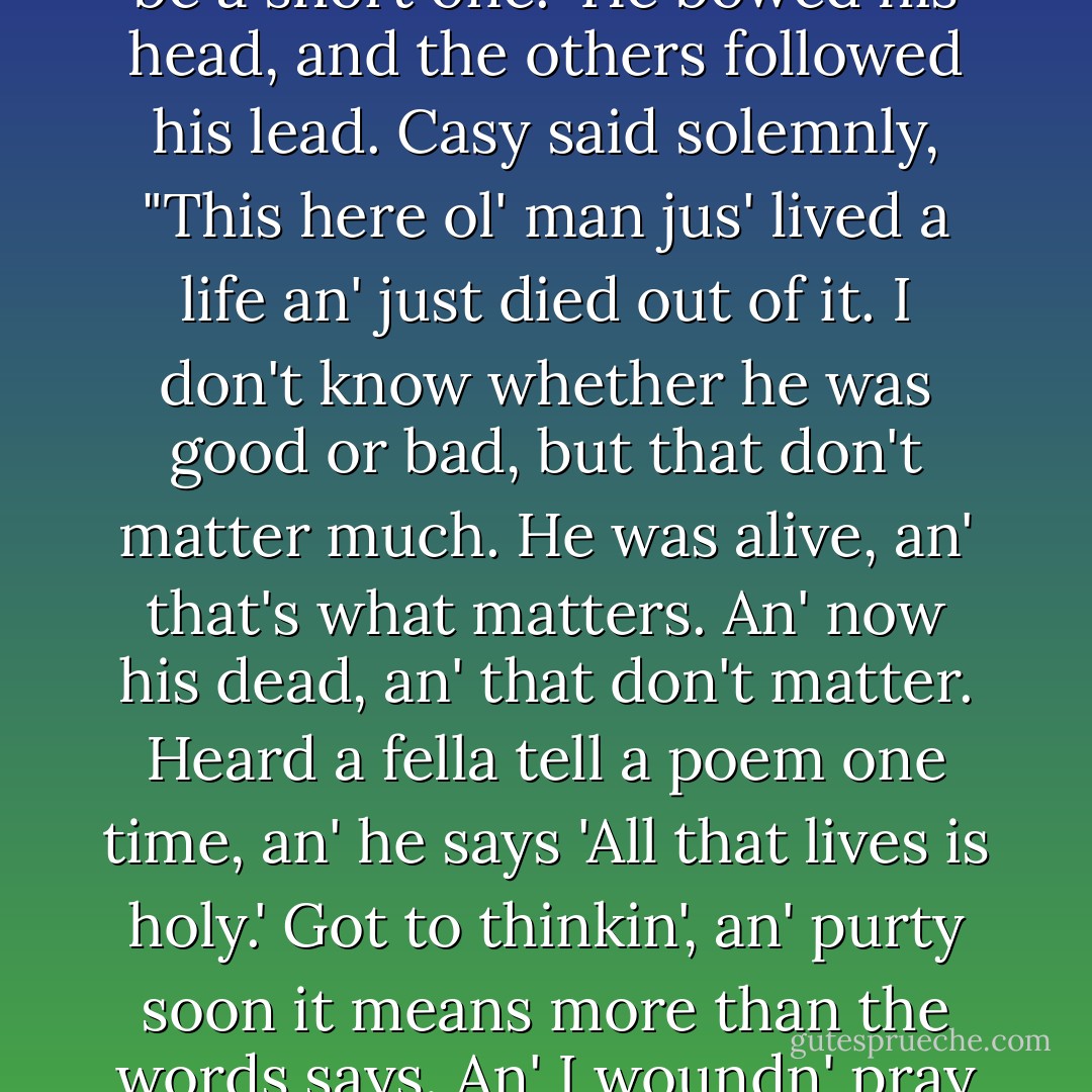 Pa said, "Won't you say a few words? Ain't none of our folks ever been buried without a few words."<br /> Connie led Rose of Sharon to the graveside, she reluctant. "You got to," Connie said. "It ain't decent not to. It'll jus' be a little.<br /> The firelight fell on the grouped people, showing their faces and their eyes, dwindling on their dark clothes.All the hats were off now. The light danced, jerking over the people.<br /> Casy said, It'll be a short one." He bowed his head, and the others followed his lead. Casy said solemnly, "This here ol' man jus' lived a life an' just died out of it. I don't know whether he was good or bad, but that don't matter much. He was alive, an' that's what matters. An' now his dead, an' that don't matter. Heard a fella tell a poem one time, an' he says 'All that lives is holy.' Got to thinkin', an' purty soon it means more than the words says. An' I woundn' pray for a ol' fella that's dead. He's awright. He got a job to do, but it's all laid out for'im an' there's on'y one way to do it. But us, we got a job to do, an' they's a thousan' ways, an' we don' know which one to take. An' if I was to pray, it'd be for the folks that don' know which way to turn. Grampa here, he got the easy straight. An' now cover 'im up and let'im get to his work." He raised his head. - John Steinbeck