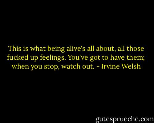 This is what being alive's all about, all those fucked up feelings. You've got to have them; when you stop, watch out. - Irvine Welsh