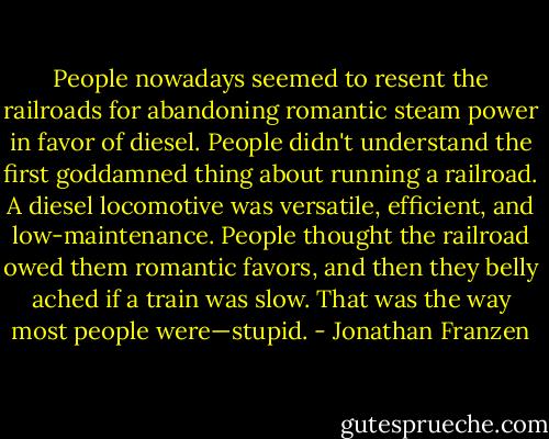 People nowadays seemed to resent the railroads for abandoning romantic steam power in favor of diesel. People didn't understand the first goddamned thing about running a railroad. A diesel locomotive was versatile, efficient, and low-maintenance. People thought the railroad owed them romantic favors, and then they belly ached if a train was slow. That was the way most people were—stupid. - Jonathan Franzen
