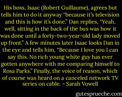 His boss, Isaac (Robert Guillaume), agrees but tells him to do it anyway “because it’s television and this is how it’s done.” Dan replies, “Yeah, well, sitting in the back of the bus was how it was done until a forty-two-year-old lady moved up front.” A few minutes later Isaac looks Dan in the eye and tells him, “Because I love you I can say this. No rich young white guy has ever gotten anywhere with me comparing himself to Rosa Parks.” Finally, the voice of reason, which of course was heard on a canceled network TV series on cable. - Sarah Vowell