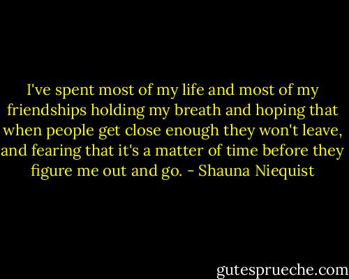 I've spent most of my life and most of my friendships holding my breath and hoping that when people get close enough they won't leave, and fearing that it's a matter of time before they figure me out and go. - Shauna Niequist