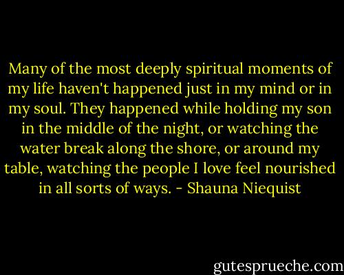 Many of the most deeply spiritual moments of my life haven't happened just in my mind or in my soul. They happened while holding my son in the middle of the night, or watching the water break along the shore, or around my table, watching the people I love feel nourished in all sorts of ways. - Shauna Niequist