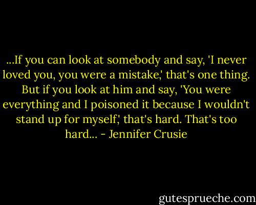 ...If you can look at somebody and say, 'I never loved you, you were a mistake,' that's one thing. But if you look at him and say, 'You were everything and I poisoned it because I wouldn't stand up for myself,' that's hard. That's too hard... - Jennifer Crusie