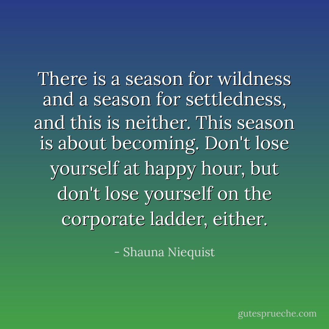 There is a season for wildness and a season for settledness, and this is neither. This season is about becoming. Don't lose yourself at happy hour, but don't lose yourself on the corporate ladder, either. - Shauna Niequist