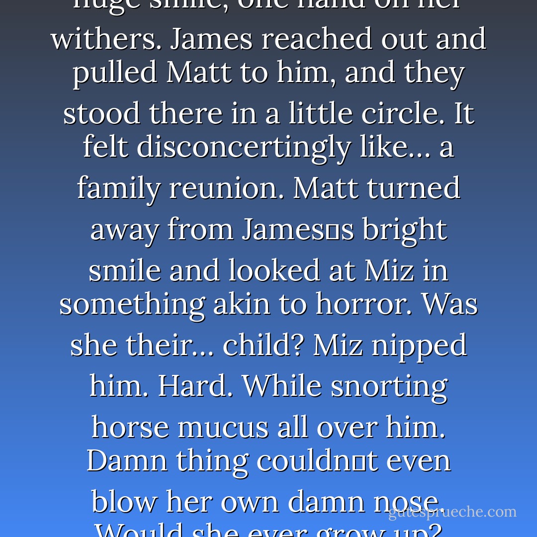 He turned to Matt and gave a huge smile, one hand on her withers. James reached out and pulled Matt to him, and they stood there in a little circle. It felt disconcertingly like… a family reunion. Matt turned away from James‟s bright smile and looked at Miz in something akin to horror. Was she their… child? Miz nipped him. Hard. While snorting horse mucus all over him. Damn thing couldn‟t even blow her own damn nose. Would she ever grow up? - Anne Tenino