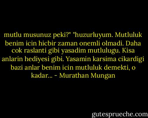 mutlu musunuz peki?"<br />"huzurluyum. Mutluluk benim icin hicbir zaman onemli olmadi. Daha cok raslanti gibi yasadim mutlulugu. Kisa anlarin hediyesi gibi. Yasamin karsima cikardigi bazi anlar benim icin mutluluk demekti, o kadar... - Murathan Mungan