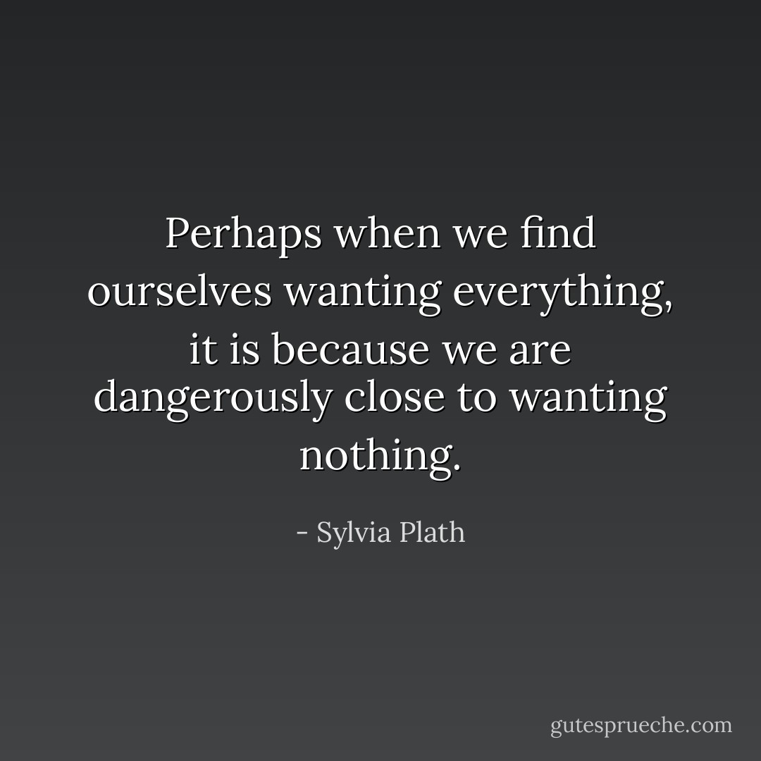 Perhaps when we find ourselves wanting everything, it is because we are dangerously close to wanting nothing. - Sylvia Plath