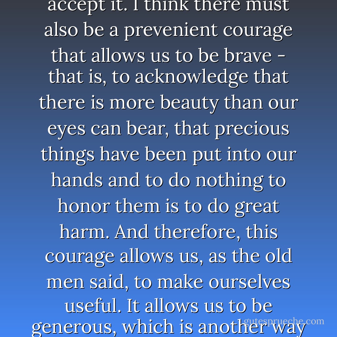 Theologians talk about a prevenient grace that precedes grace itself and allows us to accept it. I think there must also be a prevenient courage that allows us to be brave - that is, to acknowledge that there is more beauty than our eyes can bear, that precious things have been put into our hands and to do nothing to honor them is to do great harm. And therefore, this courage allows us, as the old men said, to make ourselves useful. It allows us to be generous, which is another way of saying exactly the same thing. - Marilynne Robinson