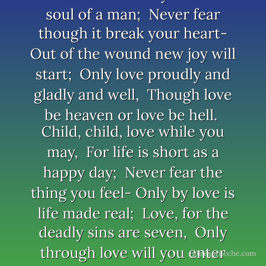 Child, child, love while you can <br />The voice and the eyes and the soul of a man; <br />Never fear though it break your heart-<br />Out of the wound new joy will start; <br />Only love proudly and gladly and well, <br />Though love be heaven or love be hell.<br /><br />Child, child, love while you may, <br />For life is short as a happy day; <br />Never fear the thing you feel-<br />Only by love is life made real; <br />Love, for the deadly sins are seven, <br />Only through love will you enter heaven. - Sara Teasdale