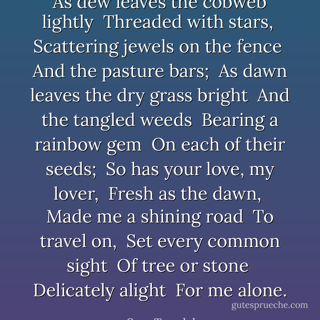 As dew leaves the cobweb lightly <br />Threaded with stars, <br />Scattering jewels on the fence <br />And the pasture bars; <br />As dawn leaves the dry grass bright <br />And the tangled weeds <br />Bearing a rainbow gem <br />On each of their seeds; <br />So has your love, my lover, <br />Fresh as the dawn, <br />Made me a shining road <br />To travel on, <br />Set every common sight <br />Of tree or stone <br />Delicately alight <br />For me alone. - Sara Teasdale