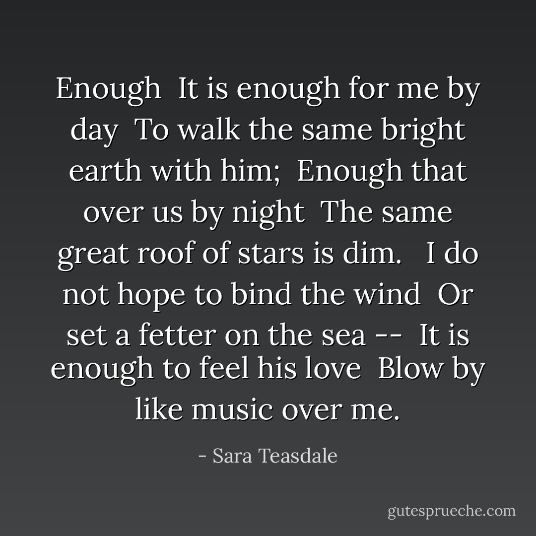 <b>Enough</b><br /><br />It is enough for me by day <br />To walk the same bright earth with him; <br />Enough that over us by night <br />The same great roof of stars is dim. <br /><br />I do not hope to bind the wind <br />Or set a fetter on the sea -- <br />It is enough to feel his love <br />Blow by like music over me. - Sara Teasdale