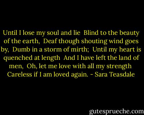 Until I lose my soul and lie <br />Blind to the beauty of the earth, <br />Deaf though shouting wind goes by, <br />Dumb in a storm of mirth;<br /><br />Until my heart is quenched at length <br />And I have left the land of men, <br />Oh, let me love with all my strength <br />Careless if I am loved again. - Sara Teasdale