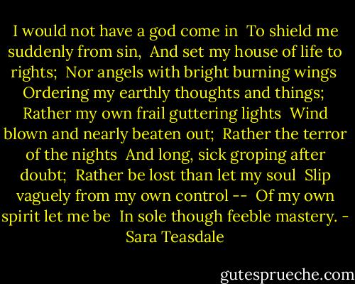 I would not have a god come in <br />To shield me suddenly from sin, <br />And set my house of life to rights; <br />Nor angels with bright burning wings <br />Ordering my earthly thoughts and things; <br />Rather my own frail guttering lights <br />Wind blown and nearly beaten out; <br />Rather the terror of the nights <br />And long, sick groping after doubt; <br />Rather be lost than let my soul <br />Slip vaguely from my own control -- <br />Of my own spirit let me be <br />In sole though feeble mastery. - Sara Teasdale