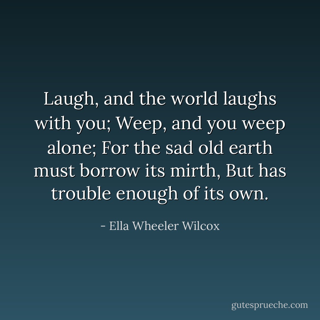 Laugh, and the world laughs with you;<br />Weep, and you weep alone;<br />For the sad old earth must borrow its mirth,<br />But has trouble enough of its own. - Ella Wheeler Wilcox