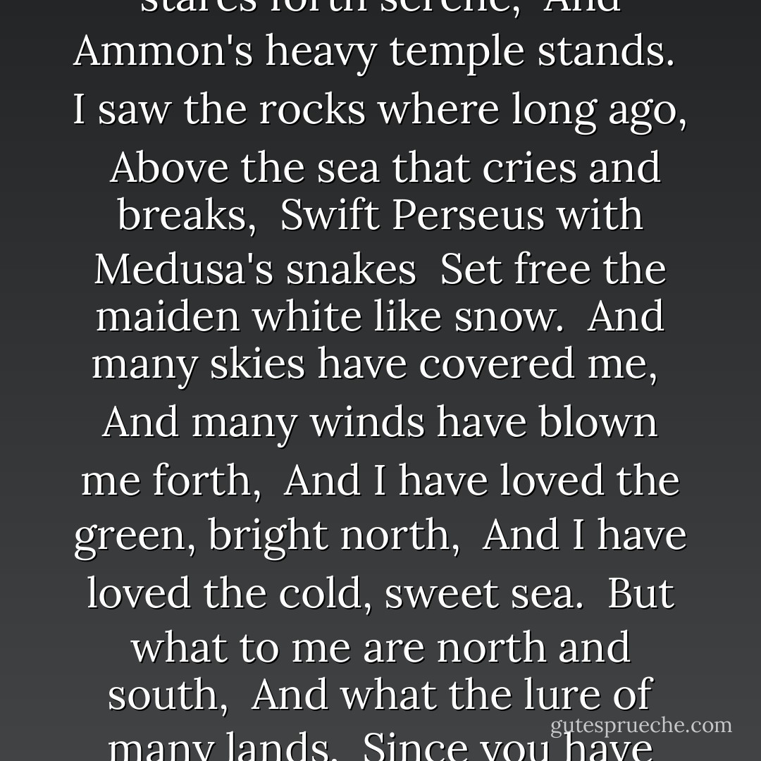 I saw the sunset-colored sands, <br />The Nile like flowing fire between, <br />Where Rameses stares forth serene, <br />And Ammon's heavy temple stands.<br /><br />I saw the rocks where long ago, <br />Above the sea that cries and breaks, <br />Swift Perseus with Medusa's snakes <br />Set free the maiden white like snow.<br /><br />And many skies have covered me, <br />And many winds have blown me forth, <br />And I have loved the green, bright north, <br />And I have loved the cold, sweet sea.<br /><br />But what to me are north and south, <br />And what the lure of many lands, <br />Since you have leaned to catch my hands <br />And lay a kiss upon my mouth. - Sara Teasdale