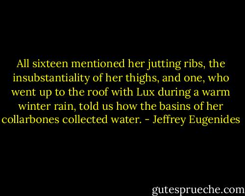 All sixteen mentioned her jutting ribs, the insubstantiality of her thighs, and one, who went up to the roof with Lux during a warm winter rain, told us how the basins of her collarbones collected water. - Jeffrey Eugenides