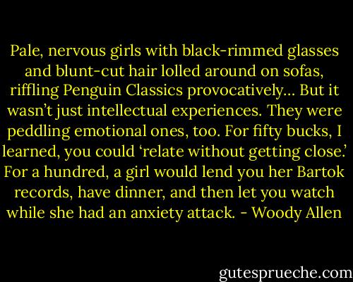 Pale, nervous girls with black-rimmed glasses and blunt-cut hair lolled around on sofas, riffling Penguin Classics provocatively… But it wasn’t just intellectual experiences. They were peddling emotional ones, too. For fifty bucks, I learned, you could ‘relate without getting close.’ For a hundred, a girl would lend you her Bartok records, have dinner, and then let you watch while she had an anxiety attack. - Woody Allen