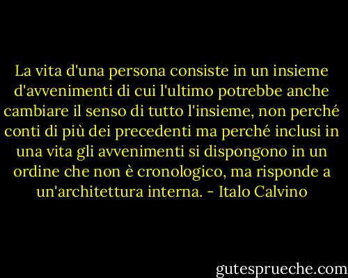 La vita d'una persona consiste in un insieme d'avvenimenti di cui l'ultimo potrebbe anche cambiare il senso di tutto l'insieme, non perché conti di più dei precedenti ma perché inclusi in una vita gli avvenimenti si dispongono in un ordine che non è cronologico, ma risponde a un'architettura interna. - Italo Calvino