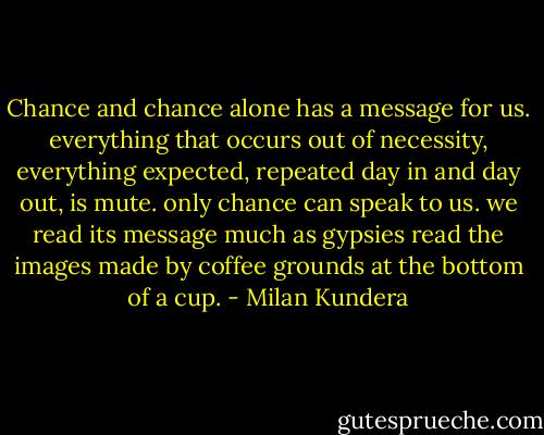 Chance and chance alone has a message for us. everything that<br />occurs out of necessity, everything expected, repeated day in and day<br />out, is mute. only chance can speak to us. we read its message much as<br />gypsies read the images made by coffee grounds at the bottom of a cup. - Milan Kundera