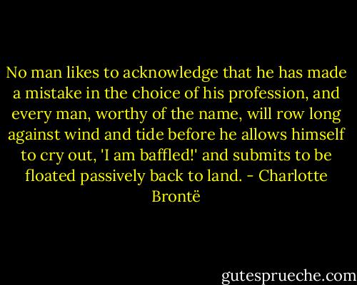 No man likes to acknowledge that he has made a mistake in the choice of his profession, and every man, worthy of the name, will row long against wind and tide before he allows himself to cry out, 'I am baffled!' and submits to be floated passively back to land. - Charlotte Brontë