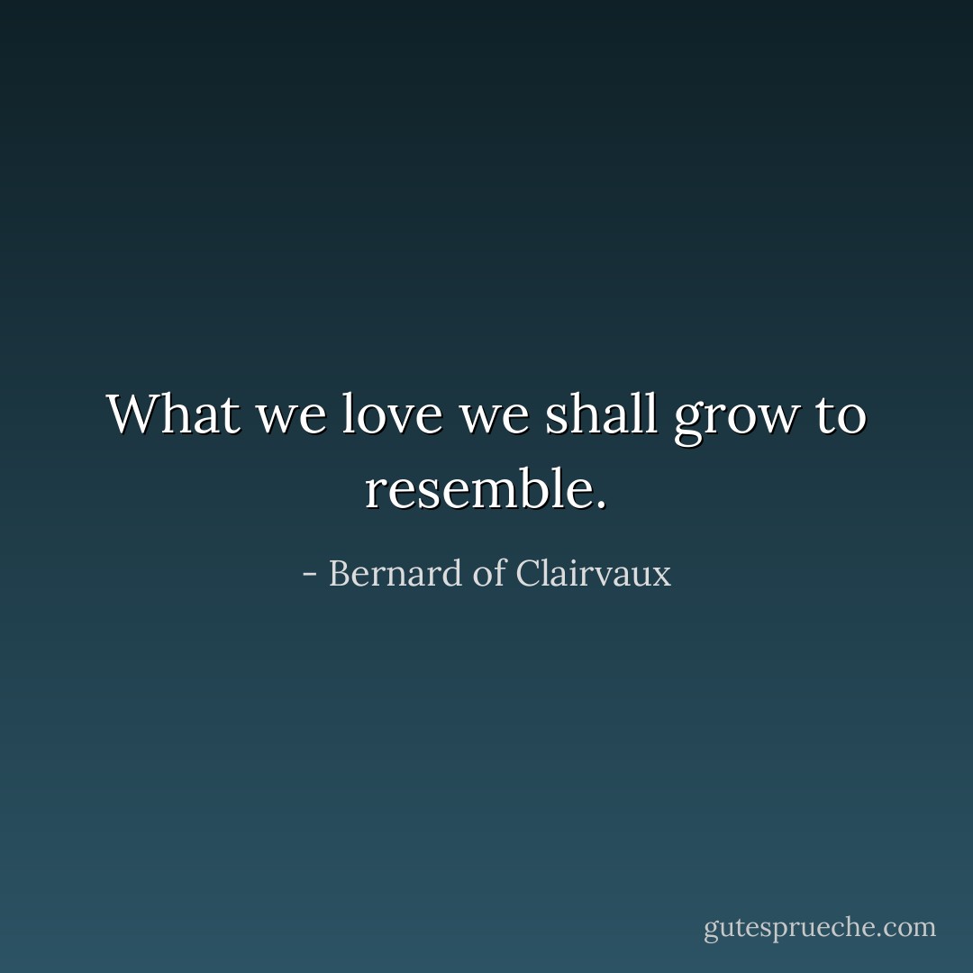What we love we shall grow to resemble. - Bernard of Clairvaux