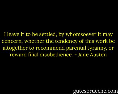 I leave it to be settled, by whomsoever it may concern, whether the tendency of this work be altogether to recommend parental tyranny, or reward filial disobedience. - Jane Austen