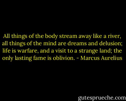 All things of the body stream away like a river, all things of the mind are dreams and delusion; life is warfare, and a visit to a strange land; the only lasting fame is oblivion. - Marcus Aurelius