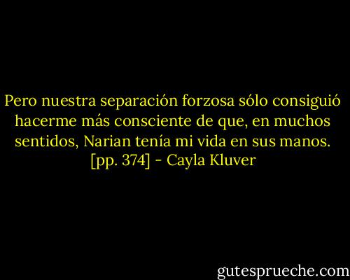 Pero nuestra separación forzosa sólo consiguió hacerme más consciente de que, en muchos sentidos, Narian tenía mi vida en sus manos. [pp. 374] - Cayla Kluver