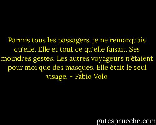 Parmis tous les passagers, je ne remarquais qu'elle. Elle et tout ce qu'elle faisait. Ses moindres gestes. Les autres voyageurs n'étaient pour moi que des masques. Elle était le seul visage. - Fabio Volo