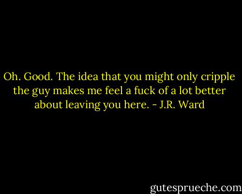 Oh. Good. The idea that you might only cripple the guy makes me feel a fuck of a lot better about leaving you here. - J.R. Ward