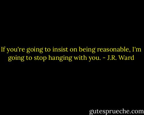 If you're going to insist on being reasonable, I'm going to stop hanging with you. - J.R. Ward