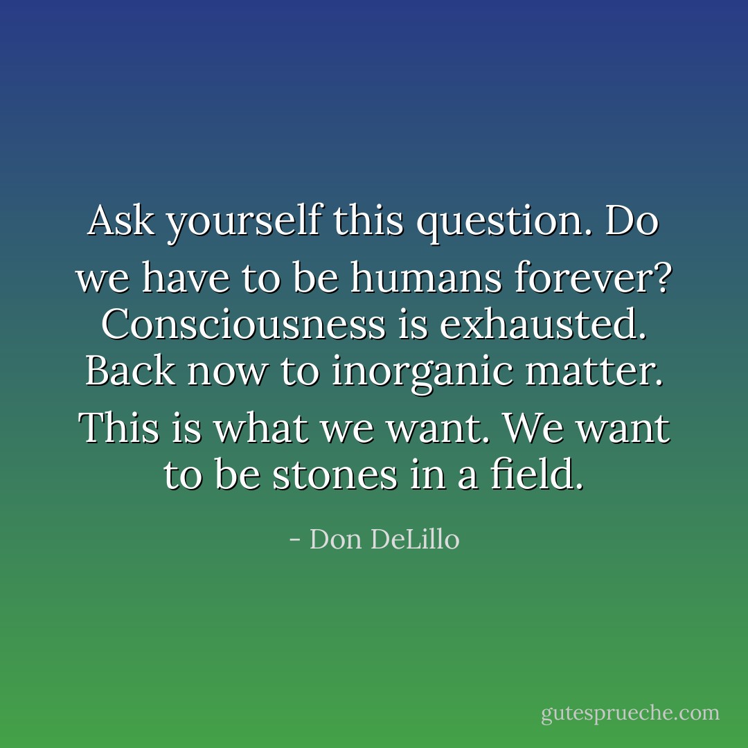 Ask yourself this question. Do we have to be humans forever? Consciousness is exhausted. Back now to inorganic matter. This is what we want. We want to be stones in a field. - Don DeLillo