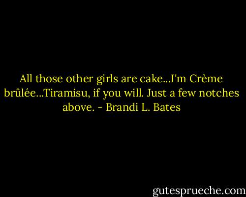 All those other girls are cake...I'm Crème brûlée...Tiramisu, if you will. Just a few notches above. - Brandi L. Bates