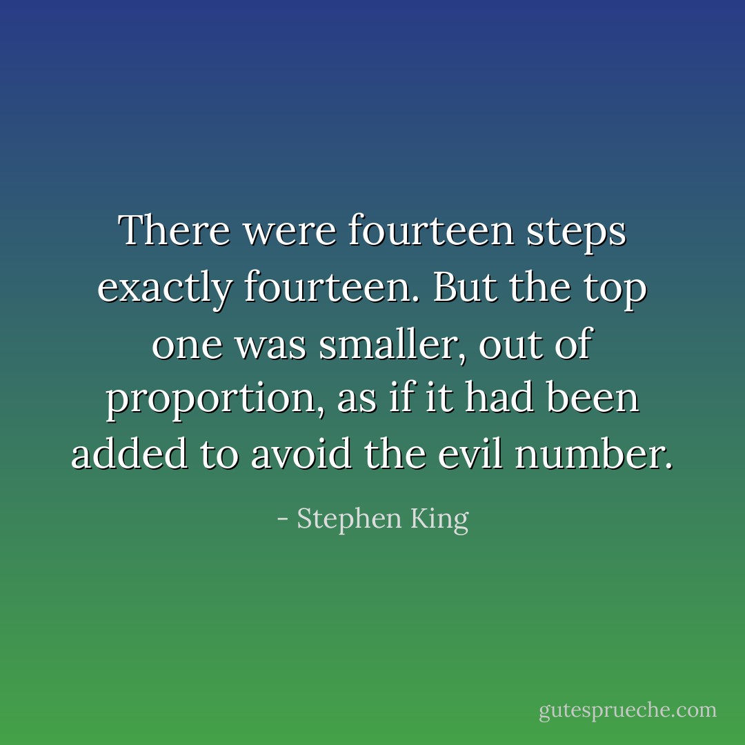 There were fourteen steps exactly fourteen. But the top one was smaller, out of proportion, as if it had been added to avoid the evil number. - Stephen King