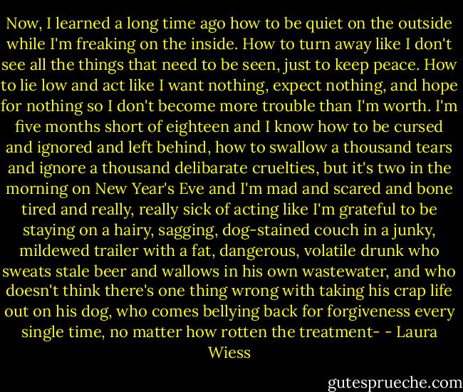 Now, I learned a long time ago how to be quiet on the outside while I'm freaking on the inside. How to turn away like I don't see all the things that need to be seen, just to keep peace. How to lie low and act like I want nothing, expect nothing, and hope for nothing so I don't become more trouble than I'm worth. I'm five months short of eighteen and I know how to be cursed and ignored and left behind, how to swallow a thousand tears and ignore a thousand delibarate cruelties, but it's two in the morning on New Year's Eve and I'm mad and scared and bone tired and really, really sick of acting like I'm grateful to be staying on a hairy, sagging, dog-stained couch in a junky, mildewed trailer with a fat, dangerous, volatile drunk who sweats stale beer and wallows in his own wastewater, and who doesn't think there's one thing wrong with taking his crap life out on his dog, who comes bellying back for forgiveness every single time, no matter how rotten the treatment- - Laura Wiess