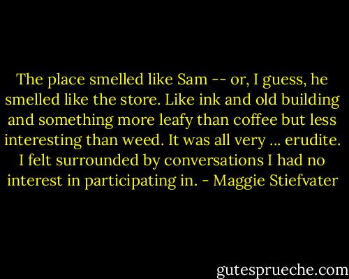 The place smelled like Sam -- or, I guess, he smelled like the store. Like ink and old building and something more leafy than coffee but less interesting than weed. It was all very ... erudite. I felt surrounded by conversations I had no interest in participating in. - Maggie Stiefvater
