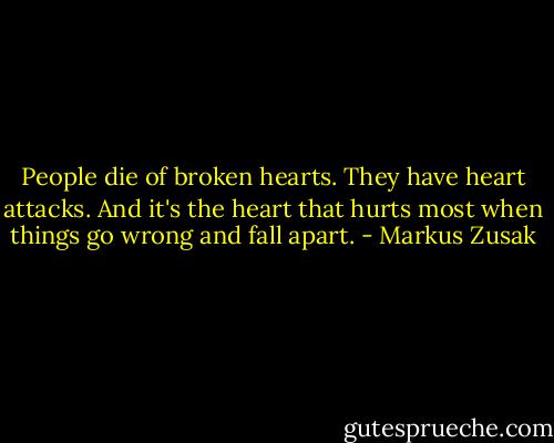 People die of broken hearts. They have heart attacks. And it's the heart that hurts most when things go wrong and fall apart. - Markus Zusak