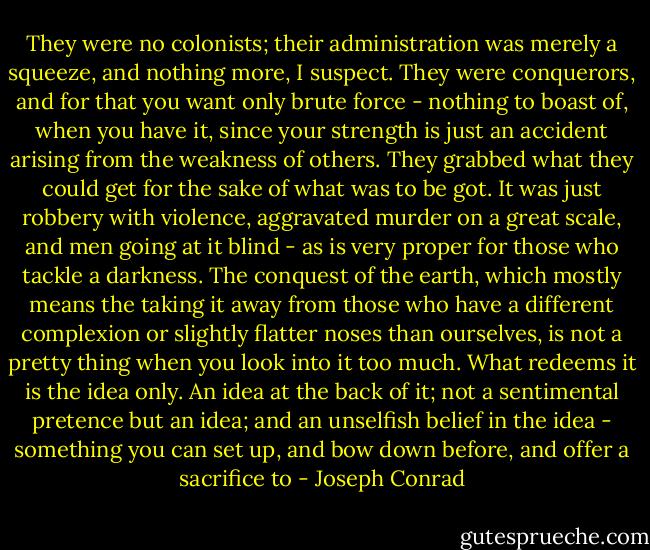 They were no colonists; their administration was merely a squeeze, and nothing more, I suspect. They were conquerors, and for that you want only brute force - nothing to boast of, when you have it, since your strength is just an accident arising from the weakness of others. They grabbed what they could get for the sake of what was to be got. It was just robbery with violence, aggravated murder on a great scale, and men going at it blind - as is very proper for those who tackle a darkness. The conquest of the earth, which mostly means the taking it away from those who have a different complexion or slightly flatter noses than ourselves, is not a pretty thing when you look into it too much. What redeems it is the idea only. An idea at the back of it; not a sentimental pretence but an idea; and an unselfish belief in the idea - something you can set up, and bow down before, and offer a sacrifice to - Joseph Conrad