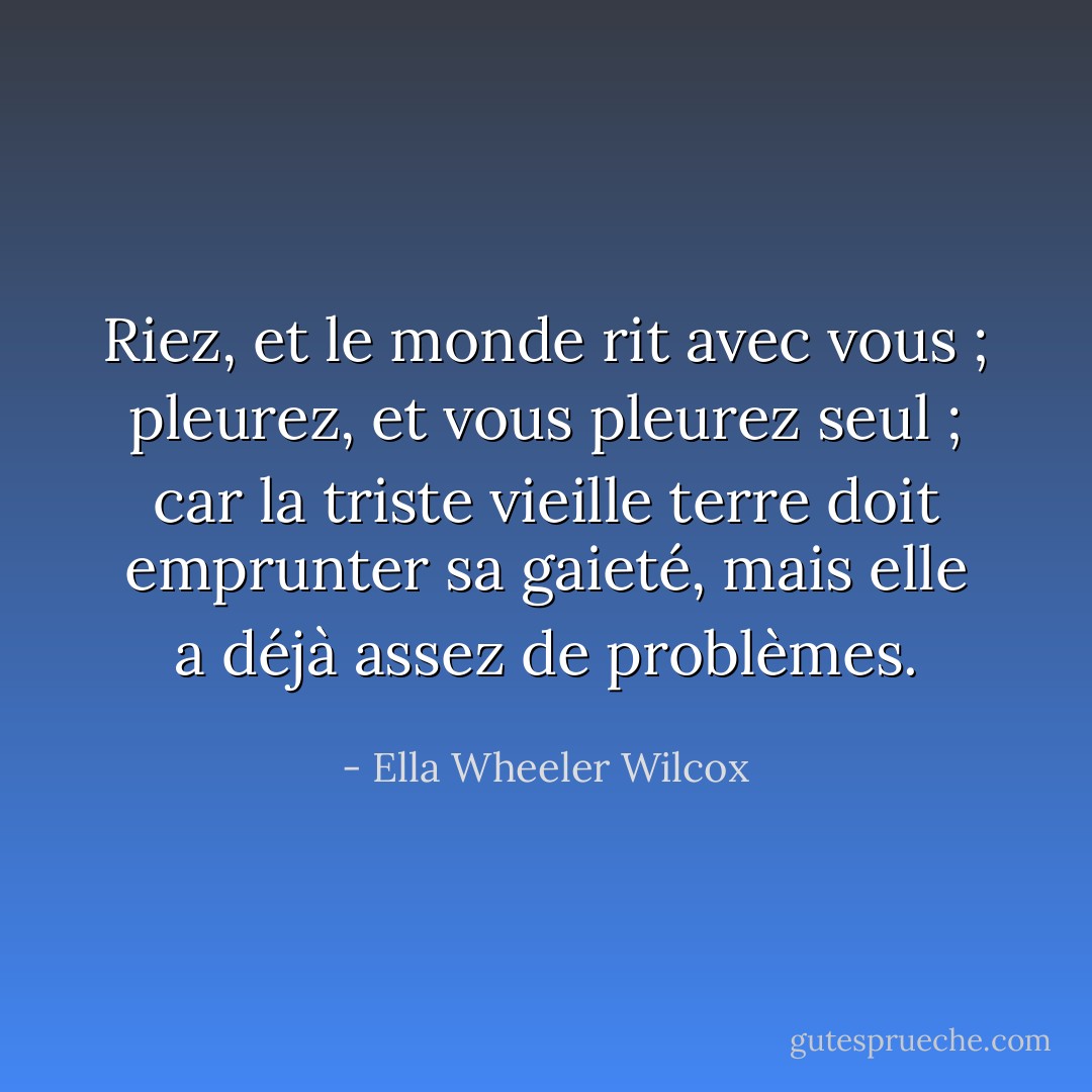 Riez, et le monde rit avec vous ; pleurez, et vous pleurez seul ; car la triste vieille terre doit emprunter sa gaieté, mais elle a déjà assez de problèmes. - Ella Wheeler Wilcox