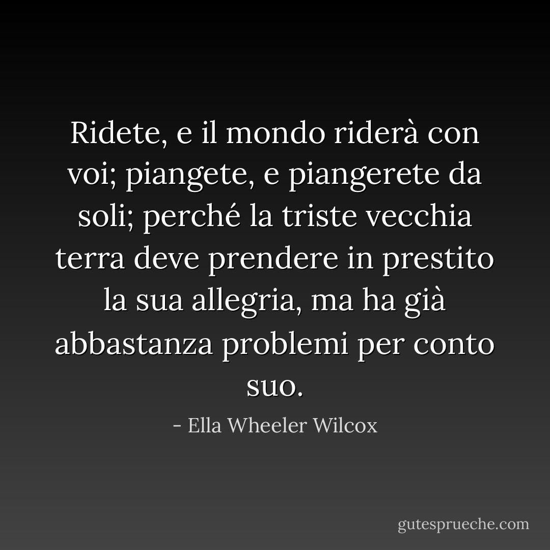 Ridete, e il mondo riderà con voi;<br />piangete, e piangerete da soli;<br />perché la triste vecchia terra deve prendere in prestito la sua allegria,<br />ma ha già abbastanza problemi per conto suo. - Ella Wheeler Wilcox