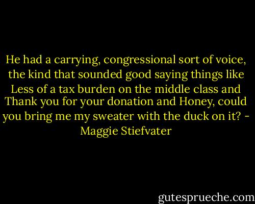 He had a carrying, congressional sort of voice, the kind that sounded good saying things like Less of a tax burden on the middle class and Thank you for your donation and Honey, could you bring me my sweater with the duck on it? - Maggie Stiefvater