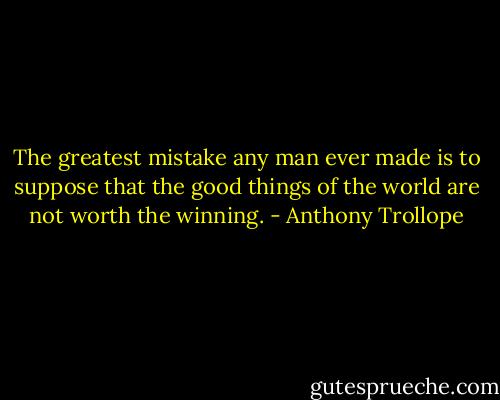 The greatest mistake any man ever made is to suppose that the good things of the world are not worth the winning. - Anthony Trollope