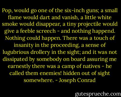 Pop, would go one of the six-inch guns; a small flame would dart and vanish, a little white smoke would disappear, a tiny projectile would give a feeble screech - and nothing happend. Nothing could happen. There was a touch of insanity in the proceeding, a sense of lugubrious drollery in the sight; and it was not dissipated by somebody on board assuring me earnestly there was a camp of natives - he called them enemies! hidden out of sight somewhere. - Joseph Conrad