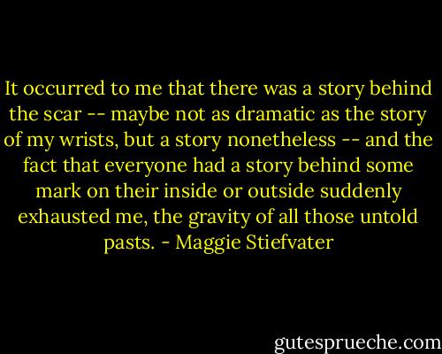 It occurred to me that there was a story behind the scar -- maybe not as dramatic as the story of my wrists, but a story nonetheless -- and the fact that everyone had a story behind some mark on their inside or outside suddenly exhausted me, the gravity of all those untold pasts. - Maggie Stiefvater