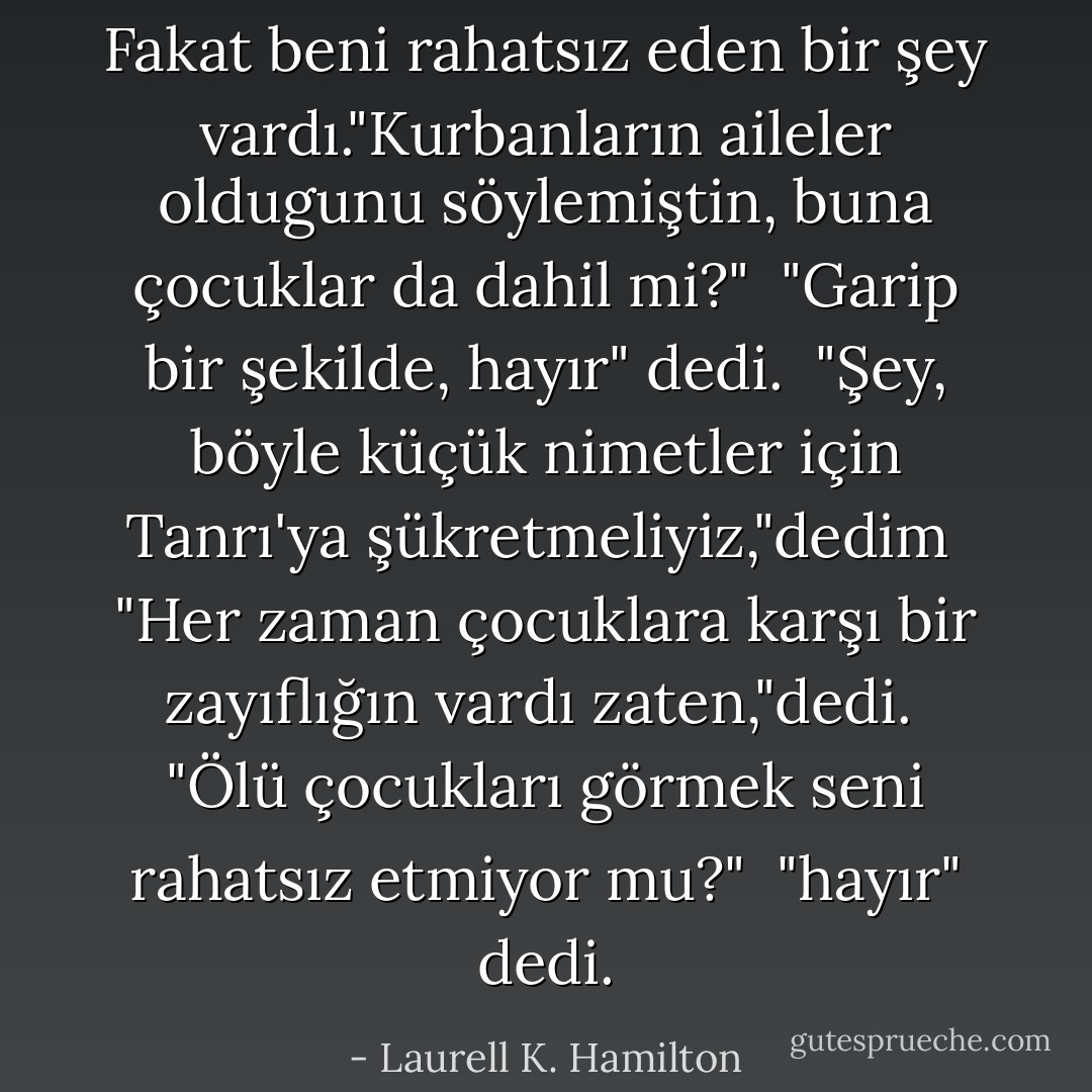 Fakat beni rahatsız eden bir şey vardı."Kurbanların aileler oldugunu söylemiştin, buna çocuklar da dahil mi?"<br /> "Garip bir şekilde, hayır" dedi.<br /> "Şey, böyle küçük nimetler için Tanrı'ya şükretmeliyiz,"dedim<br /> "Her zaman çocuklara karşı bir zayıflığın vardı zaten,"dedi.<br /> "Ölü çocukları görmek seni rahatsız etmiyor mu?"<br /> "hayır" dedi. - Laurell K. Hamilton